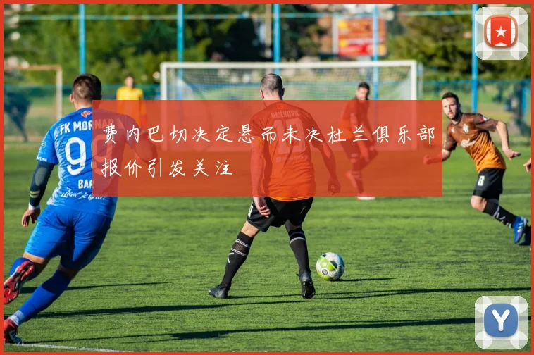 费内巴切决定悬而未决杜兰俱乐部报价引发关注