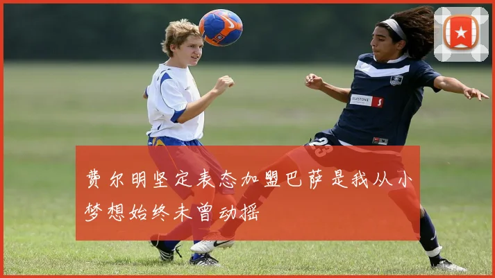 费尔明坚定表态加盟巴萨是我从小梦想始终未曾动摇