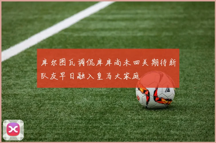 库尔图瓦调侃库库尚未回关期待新队友早日融入皇马大家庭