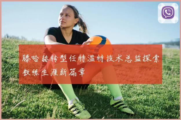 滕哈赫转型任特温特技术总监探索教练生涯新篇章