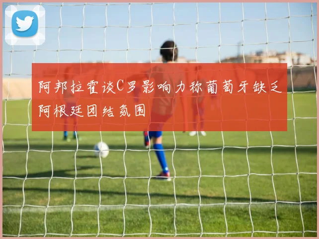 阿邦拉霍谈C罗影响力称葡萄牙缺乏阿根廷团结氛围