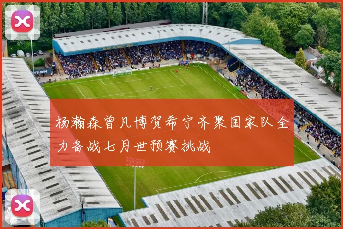 杨瀚森曾凡博贺希宁齐聚国家队全力备战七月世预赛挑战