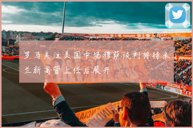 罗马关注美国中场穆萨谈判将待米兰新高管上任后展开