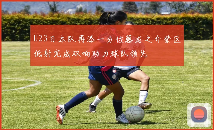 U23日本队再添一分佐藤龙之介禁区低射完成双响助力球队领先
