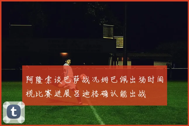 阿隆索谈巴萨战况姆巴佩出场时间视比赛进展吕迪格确认能出战