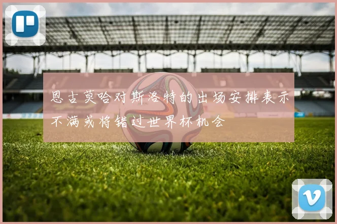 恩古莫哈对斯洛特的出场安排表示不满或将错过世界杯机会