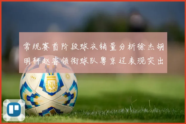 常规赛首阶段球衣销量分析徐杰胡明轩赵睿领衔球队粤京辽表现突出