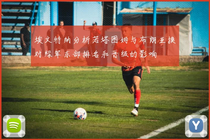 埃文特纳分析若塔图姆与布朗互换对绿军东部排名和晋级的影响
