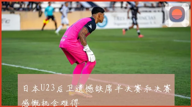 日本U23后卫遗憾缺席半决赛和决赛感慨机会难得