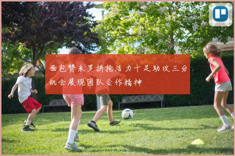 面包赞米罗拼抢活力十足助攻三分机会展现团队合作精神