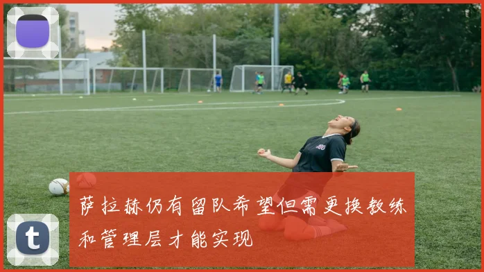 萨拉赫仍有留队希望但需更换教练和管理层才能实现