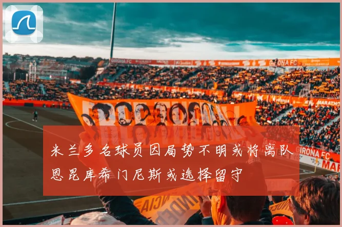 米兰多名球员因局势不明或将离队恩昆库希门尼斯或选择留守
