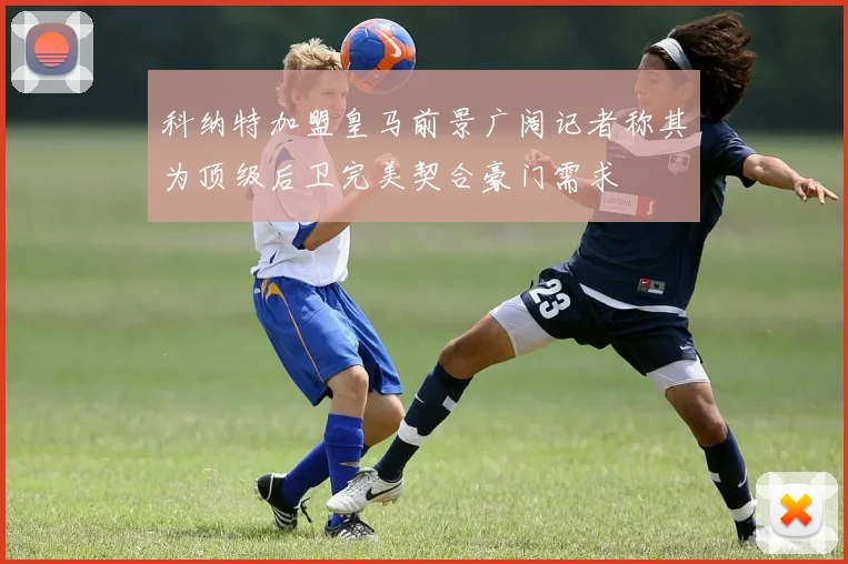科纳特加盟皇马前景广阔记者称其为顶级后卫完美契合豪门需求
