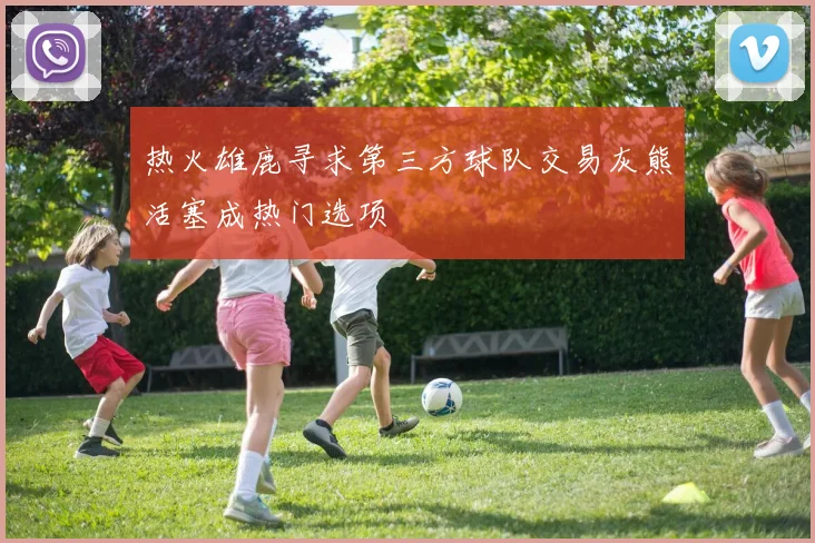 热火雄鹿寻求第三方球队交易灰熊活塞成热门选项