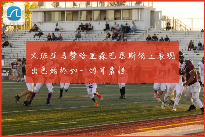 文班亚马赞哈里森巴恩斯场上表现出色始终如一的可靠性