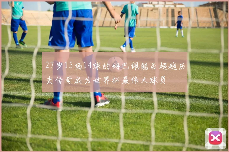 27岁15场14球的姆巴佩能否超越历史传奇成为世界杯最伟大球员