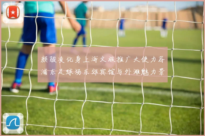 颜骏凌化身上海文旅推广大使力荐浦东足球场东郊宾馆与外滩魅力景点