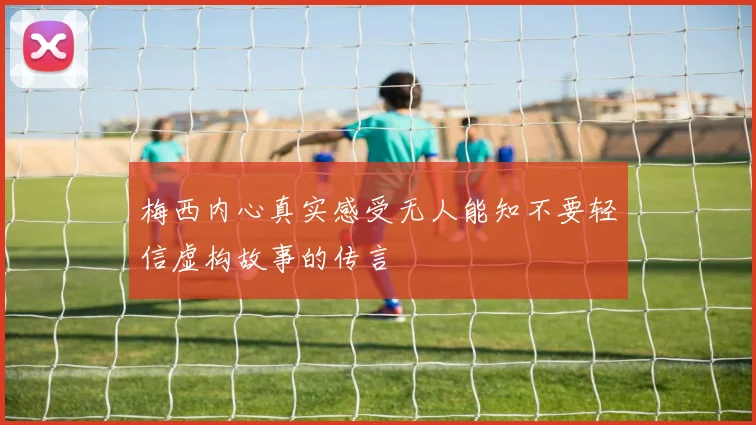 梅西内心真实感受无人能知不要轻信虚构故事的传言