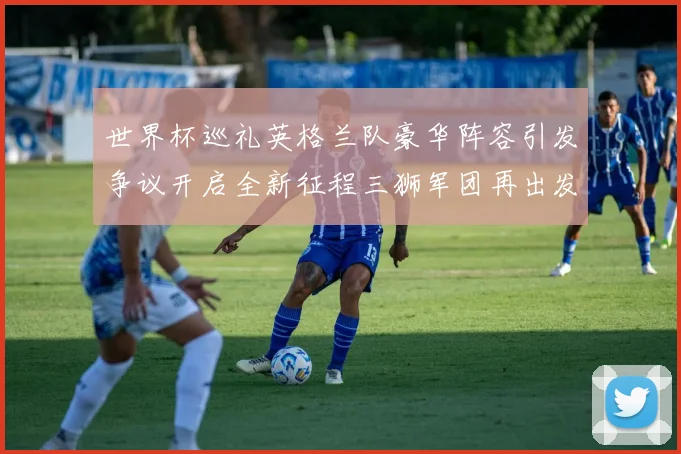 世界杯巡礼英格兰队豪华阵容引发争议开启全新征程三狮军团再出发