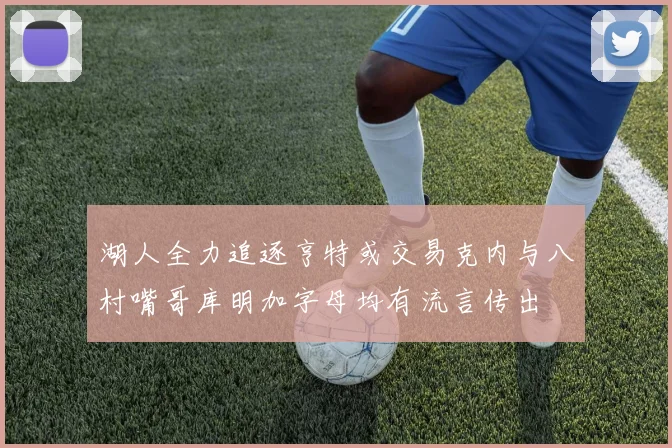 湖人全力追逐亨特或交易克内与八村嘴哥库明加字母均有流言传出